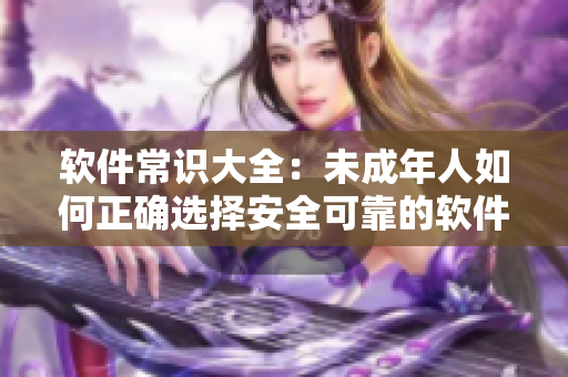 软件常识大全：未成年人如何正确选择安全可靠的软件？