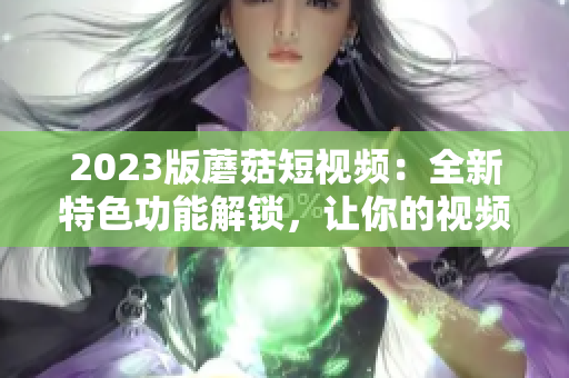 2023版蘑菇短视频：全新特色功能解锁，让你的视频创作更出彩！