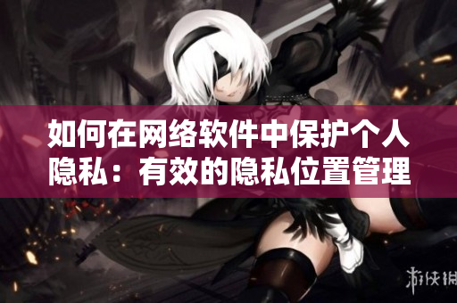 如何在网络软件中保护个人隐私：有效的隐私位置管理技巧
