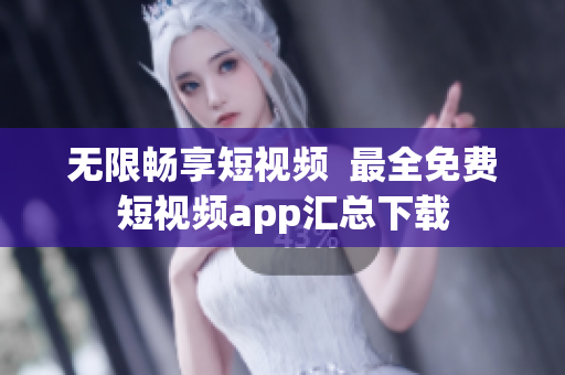 无限畅享短视频  最全免费短视频app汇总下载