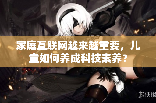 家庭互联网越来越重要，儿童如何养成科技素养？
