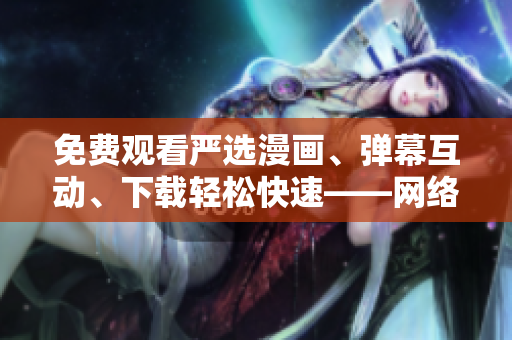 免费观看严选漫画、弹幕互动、下载轻松快速——网络编辑推荐软件