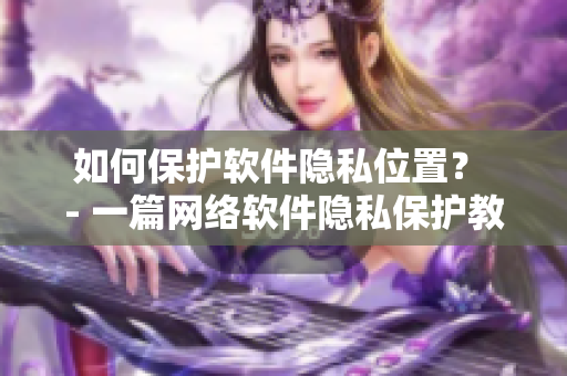 如何保护软件隐私位置？ - 一篇网络软件隐私保护教程