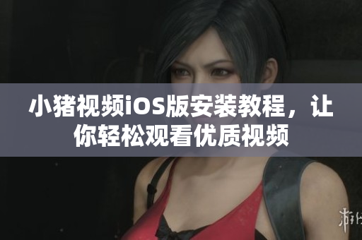 小猪视频iOS版安装教程，让你轻松观看优质视频