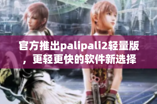 官方推出palipali2轻量版，更轻更快的软件新选择