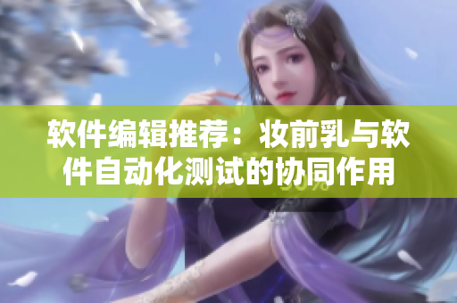 软件编辑推荐：妆前乳与软件自动化测试的协同作用