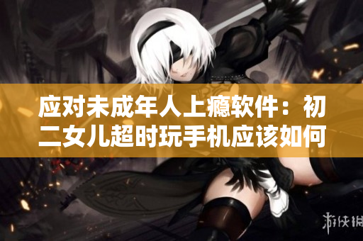应对未成年人上瘾软件：初二女儿超时玩手机应该如何教育？