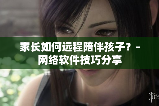 家长如何远程陪伴孩子？-网络软件技巧分享