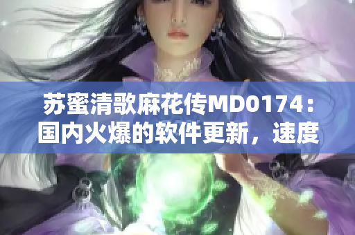 苏蜜清歌麻花传MD0174：国内火爆的软件更新，速度备受赞誉！