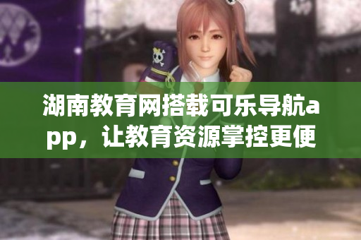 湖南教育网搭载可乐导航app，让教育资源掌控更便捷
