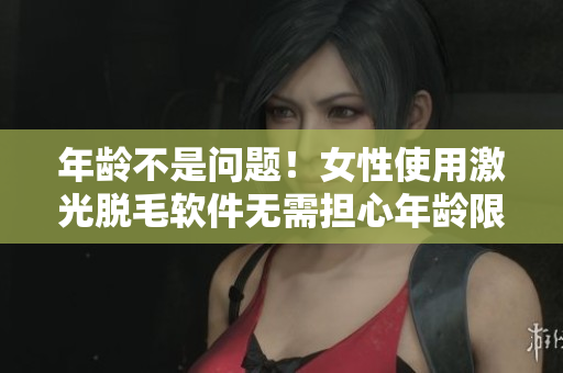 年龄不是问题！女性使用激光脱毛软件无需担心年龄限制