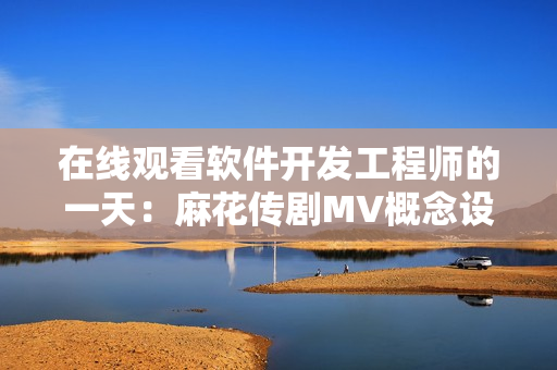 在线观看软件开发工程师的一天：麻花传剧MV概念设计与制作过程