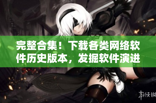 完整合集！下载各类网络软件历史版本，发掘软件演进历程