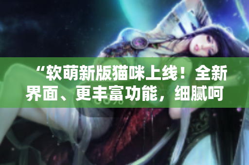 “软萌新版猫咪上线！全新界面、更丰富功能，细腻呵护您的软件之旅”