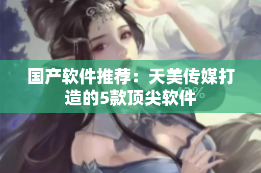 国产软件推荐：天美传媒打造的5款顶尖软件