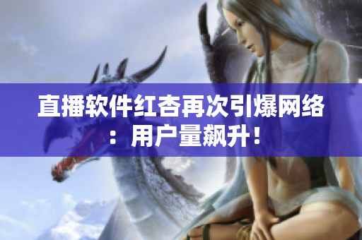 直播软件红杏再次引爆网络：用户量飙升！