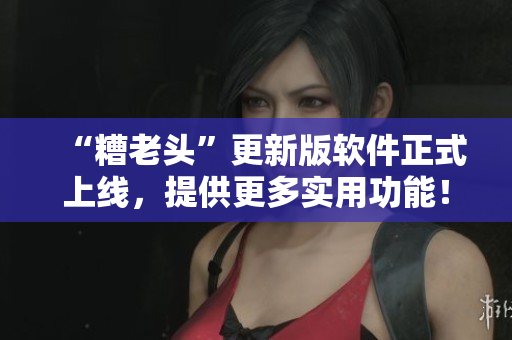 “糟老头”更新版软件正式上线，提供更多实用功能！