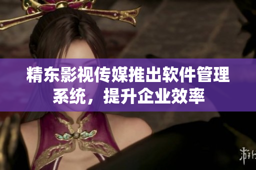 精东影视传媒推出软件管理系统，提升企业效率