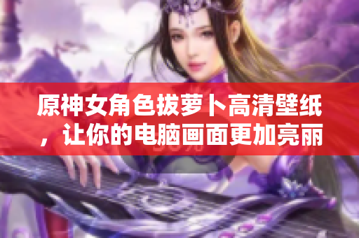 原神女角色拔萝卜高清壁纸，让你的电脑画面更加亮丽