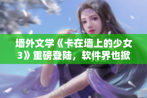 墙外文学《卡在墙上的少女3》重磅登陆，软件界也掀起下载热潮！