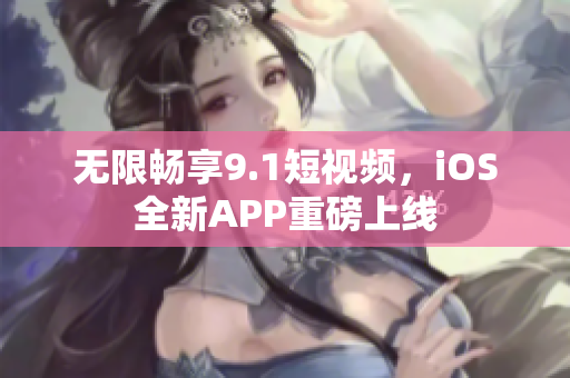 无限畅享9.1短视频，iOS全新APP重磅上线