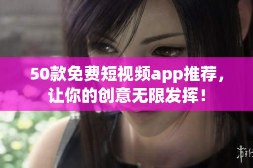 50款免费短视频app推荐，让你的创意无限发挥！