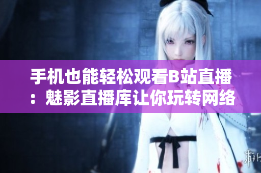 手机也能轻松观看B站直播：魅影直播库让你玩转网络直播！