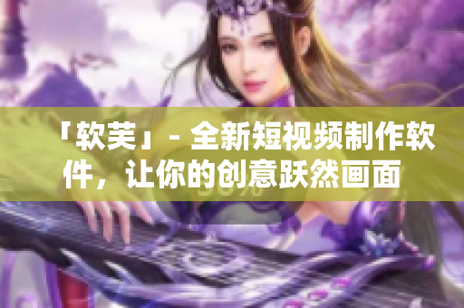 「软芙」- 全新短视频制作软件，让你的创意跃然画面