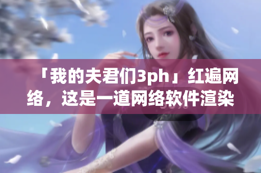 「我的夫君们3ph」红遍网络，这是一道网络软件渲染出来的神话