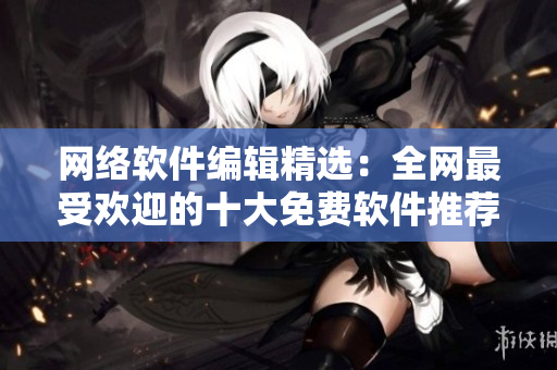 网络软件编辑精选：全网最受欢迎的十大免费软件推荐