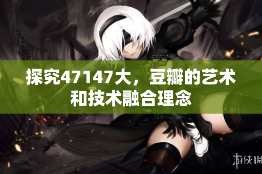探究47147大，豆瓣的艺术和技术融合理念