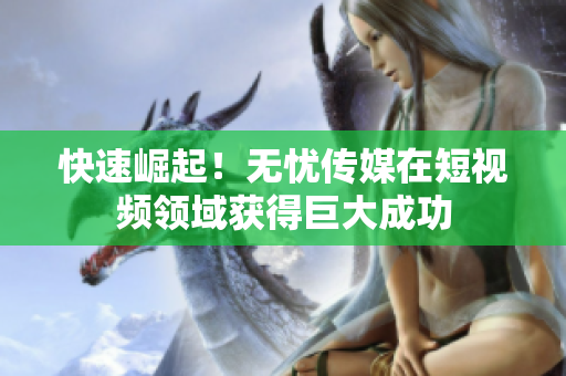 快速崛起！无忧传媒在短视频领域获得巨大成功