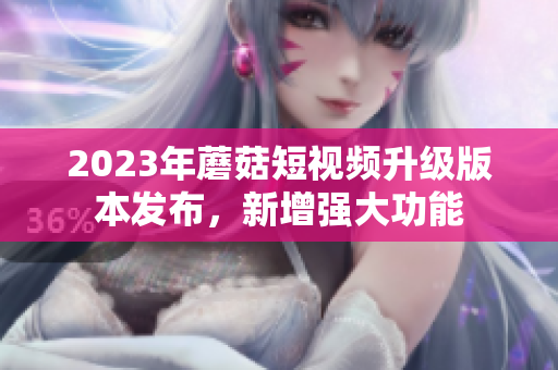 2023年蘑菇短视频升级版本发布，新增强大功能