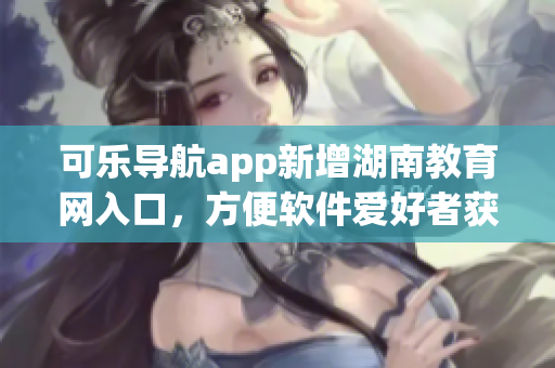 可乐导航app新增湖南教育网入口，方便软件爱好者获取优质教育资源