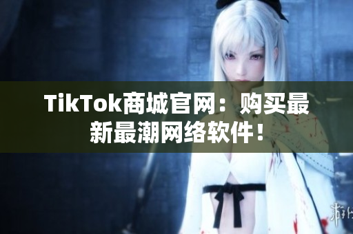 TikTok商城官网：购买最新最潮网络软件！