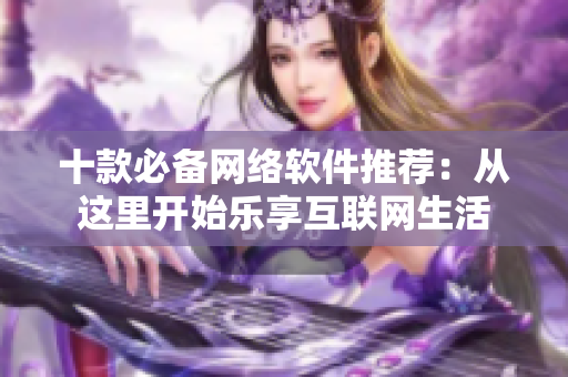 十款必备网络软件推荐：从这里开始乐享互联网生活