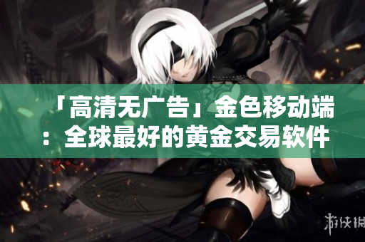 「高清无广告」金色移动端：全球最好的黄金交易软件
