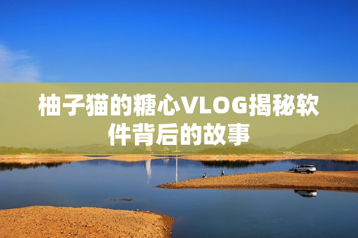 柚子猫的糖心VLOG揭秘软件背后的故事