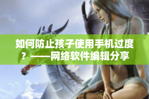 如何防止孩子使用手机过度？——网络软件编辑分享