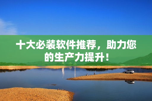 十大必装软件推荐，助力您的生产力提升！