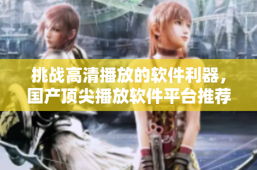 挑战高清播放的软件利器，国产顶尖播放软件平台推荐！