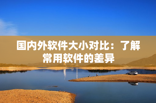 国内外软件大小对比：了解常用软件的差异