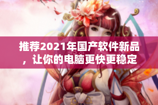 推荐2021年国产软件新品，让你的电脑更快更稳定