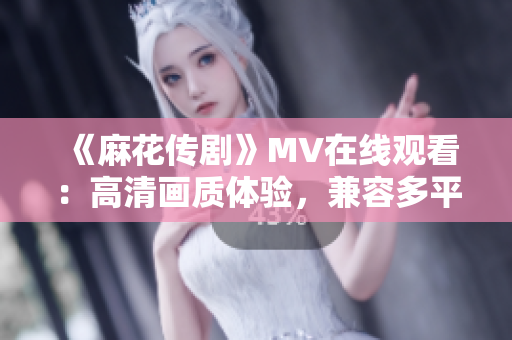 《麻花传剧》MV在线观看：高清画质体验，兼容多平台