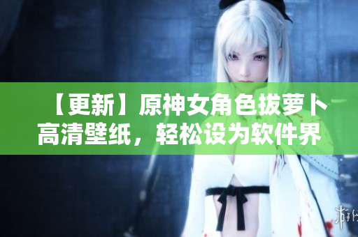 【更新】原神女角色拔萝卜高清壁纸，轻松设为软件界面背景