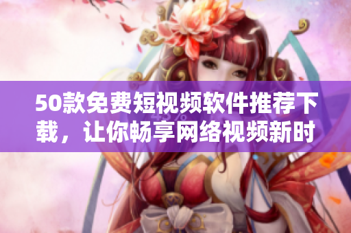 50款免费短视频软件推荐下载，让你畅享网络视频新时代！