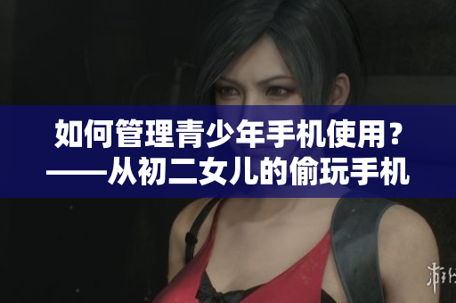 如何管理青少年手机使用？——从初二女儿的偷玩手机说起