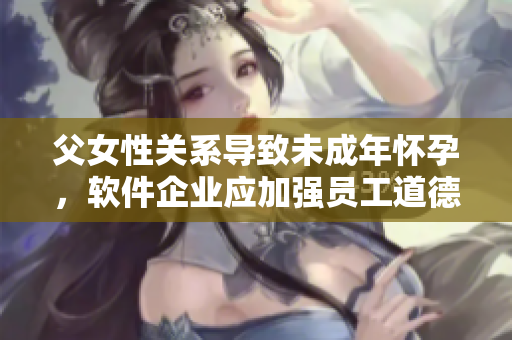 父女性关系导致未成年怀孕，软件企业应加强员工道德教育。