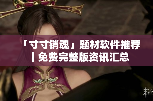 「寸寸销魂」题材软件推荐｜免费完整版资讯汇总