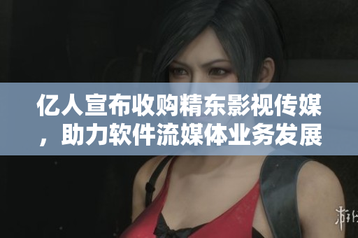 亿人宣布收购精东影视传媒，助力软件流媒体业务发展